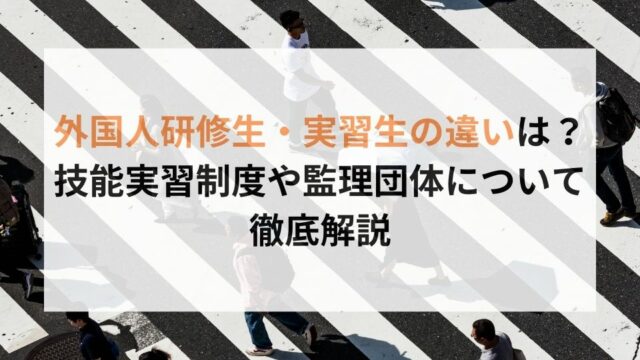 外国人研修生・実習生の違いは？技能実習制度や監理団体について徹底解説