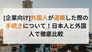 [企業向け]外国人が退職した際の手続きについて！日本人と外国人で徹底比較