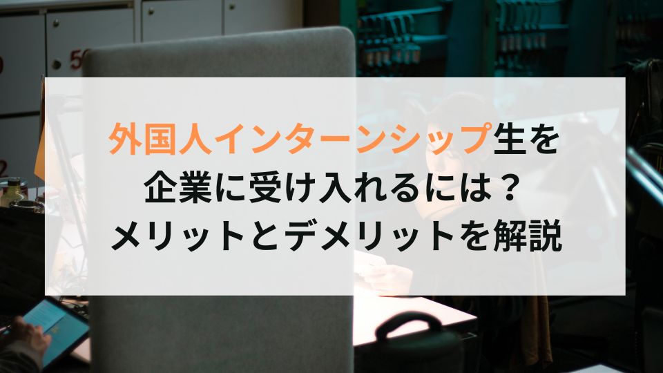 外国人インターンシップ生を 企業に受け入れるには？ メリットとデメリットを解説