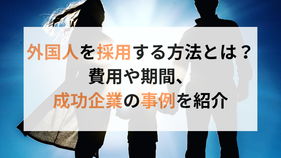 外国人を採用する方法とは？費用や期間、成功企業の事例を紹介