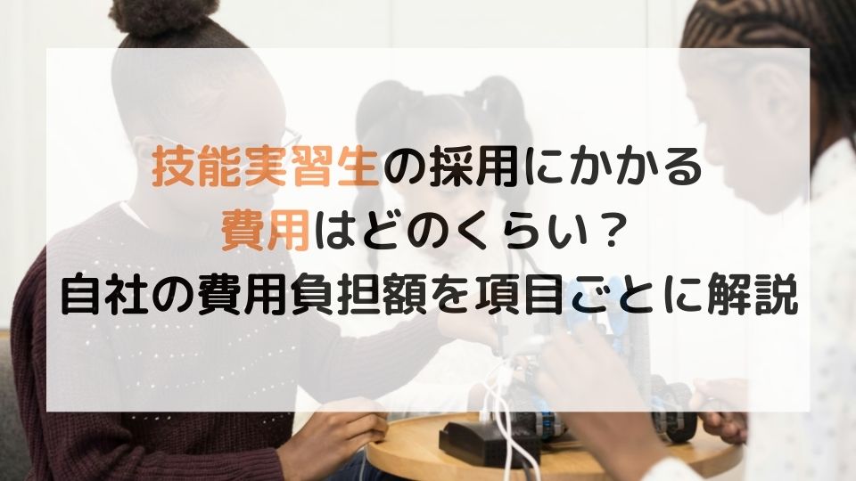 技能実習生の採用にかかる費用はどのくらい？自社の費用負担額を項目ごとに解説