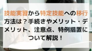 技能実習から特定技能への移行方法は？手続きやメリット・デメリット、注意点、特例措置について解説！