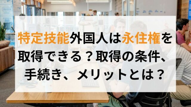 特定技能外国人は永住権を取得できる？取得の条件、手続き、メリットとは？